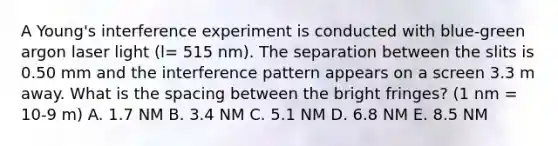 A Young's interference experiment is conducted with blue-green argon laser light (l= 515 nm). The separation between the slits is 0.50 mm and the interference pattern appears on a screen 3.3 m away. What is the spacing between the bright fringes? (1 nm = 10-9 m) A. 1.7 NM B. 3.4 NM C. 5.1 NM D. 6.8 NM E. 8.5 NM