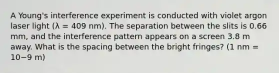 A Young's interference experiment is conducted with violet argon laser light (λ = 409 nm). The separation between the slits is 0.66 mm, and the interference pattern appears on a screen 3.8 m away. What is the spacing between the bright fringes? (1 nm = 10−9 m)