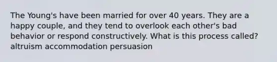 The Young's have been married for over 40 years. They are a happy couple, and they tend to overlook each other's bad behavior or respond constructively. What is this process called? altruism accommodation persuasion