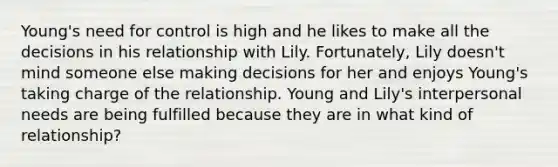 Young's need for control is high and he likes to make all the decisions in his relationship with Lily. Fortunately, Lily doesn't mind someone else making decisions for her and enjoys Young's taking charge of the relationship. Young and Lily's interpersonal needs are being fulfilled because they are in what kind of relationship?