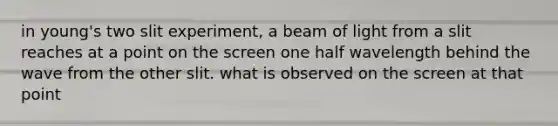 in young's two slit experiment, a beam of light from a slit reaches at a point on the screen one half wavelength behind the wave from the other slit. what is observed on the screen at that point