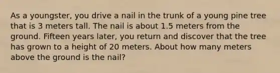 As a youngster, you drive a nail in the trunk of a young pine tree that is 3 meters tall. The nail is about 1.5 meters from the ground. Fifteen years later, you return and discover that the tree has grown to a height of 20 meters. About how many meters above the ground is the nail?