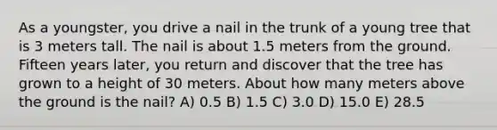 As a youngster, you drive a nail in the trunk of a young tree that is 3 meters tall. The nail is about 1.5 meters from the ground. Fifteen years later, you return and discover that the tree has grown to a height of 30 meters. About how many meters above the ground is the nail? A) 0.5 B) 1.5 C) 3.0 D) 15.0 E) 28.5