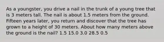 As a youngster, you drive a nail in the trunk of a young tree that is 3 meters tall. The nail is about 1.5 meters from the ground. Fifteen years later, you return and discover that the tree has grown to a height of 30 meters. About how many meters above the ground is the nail? 1.5 15.0 3.0 28.5 0.5