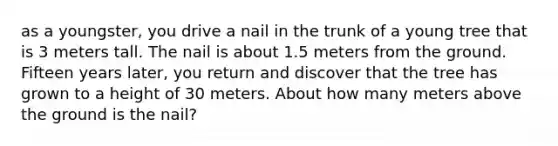 as a youngster, you drive a nail in the trunk of a young tree that is 3 meters tall. The nail is about 1.5 meters from the ground. Fifteen years later, you return and discover that the tree has grown to a height of 30 meters. About how many meters above the ground is the nail?