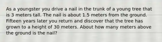 As a youngster you drive a nail in the trunk of a young tree that is 3 meters tall. The nail is about 1.5 meters from the ground. Fifteen years later you return and discover that the tree has grown to a height of 30 meters. About how many meters above the ground is the nail?