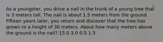 As a youngster, you drive a nail in the trunk of a young tree that is 3 meters tall. The nail is about 1.5 meters from the ground. Fifteen years later, you return and discover that the tree has grown to a height of 30 meters. About how many meters above the ground is the nail? 15.0 3.0 0.5 1.5