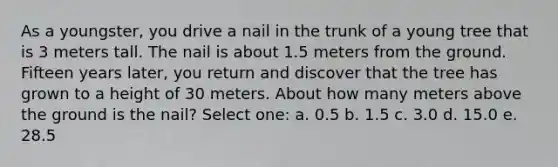 As a youngster, you drive a nail in the trunk of a young tree that is 3 meters tall. The nail is about 1.5 meters from the ground. Fifteen years later, you return and discover that the tree has grown to a height of 30 meters. About how many meters above the ground is the nail? Select one: a. 0.5 b. 1.5 c. 3.0 d. 15.0 e. 28.5