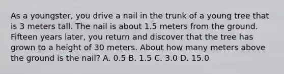 As a youngster, you drive a nail in the trunk of a young tree that is 3 meters tall. The nail is about 1.5 meters from the ground. Fifteen years later, you return and discover that the tree has grown to a height of 30 meters. About how many meters above the ground is the nail? A. 0.5 B. 1.5 C. 3.0 D. 15.0