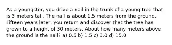 As a youngster, you drive a nail in the trunk of a young tree that is 3 meters tall. The nail is about 1.5 meters from the ground. Fifteen years later, you return and discover that the tree has grown to a height of 30 meters. About how many meters above the ground is the nail? a) 0.5 b) 1.5 c) 3.0 d) 15.0