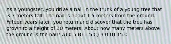 As a youngster, you drive a nail in the trunk of a young tree that is 3 meters tall. The nail is about 1.5 meters from the ground. Fifteen years later, you return and discover that the tree has grown to a height of 30 meters. About how many meters above the ground is the nail? A) 0.5 B) 1.5 C) 3.0 D) 15.0