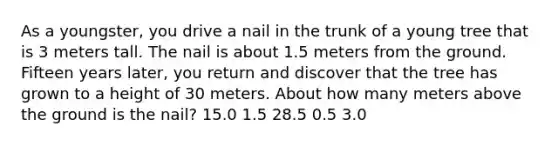 As a youngster, you drive a nail in the trunk of a young tree that is 3 meters tall. The nail is about 1.5 meters from the ground. Fifteen years later, you return and discover that the tree has grown to a height of 30 meters. About how many meters above the ground is the nail? 15.0 1.5 28.5 0.5 3.0