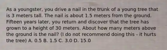 As a youngster, you drive a nail in the trunk of a young tree that is 3 meters tall. The nail is about 1.5 meters from the ground. Fifteen years later, you return and discover that the tree has grown to a height of 30 meters. About how many meters above the ground is the nail? (I do not recommend doing this - it hurts the tree) A. 0.5 B. 1.5 C. 3.0 D. 15.0