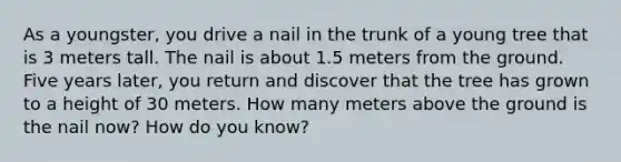 As a youngster, you drive a nail in the trunk of a young tree that is 3 meters tall. The nail is about 1.5 meters from the ground. Five years later, you return and discover that the tree has grown to a height of 30 meters. How many meters above the ground is the nail now? How do you know?