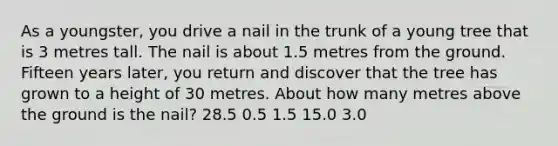 As a youngster, you drive a nail in the trunk of a young tree that is 3 metres tall. The nail is about 1.5 metres from the ground. Fifteen years later, you return and discover that the tree has grown to a height of 30 metres. About how many metres above the ground is the nail? 28.5 0.5 1.5 15.0 3.0