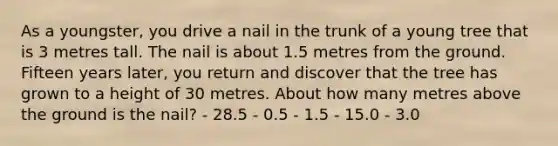 As a youngster, you drive a nail in the trunk of a young tree that is 3 metres tall. The nail is about 1.5 metres from the ground. Fifteen years later, you return and discover that the tree has grown to a height of 30 metres. About how many metres above the ground is the nail? - 28.5 - 0.5 - 1.5 - 15.0 - 3.0