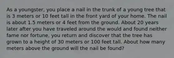 As a youngster, you place a nail in the trunk of a young tree that is 3 meters or 10 feet tall in the front yard of your home. The nail is about 1.5 meters or 4 feet from the ground. About 20 years later after you have traveled around the would and found neither fame nor fortune, you return and discover that the tree has grown to a height of 30 meters or 100 feet tall. About how many meters above the ground will the nail be found?