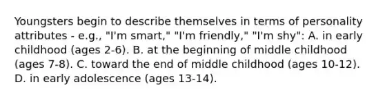 Youngsters begin to describe themselves in terms of personality attributes - e.g., "I'm smart," "I'm friendly," "I'm shy": A. in early childhood (ages 2-6). B. at the beginning of middle childhood (ages 7-8). C. toward the end of middle childhood (ages 10-12). D. in early adolescence (ages 13-14).