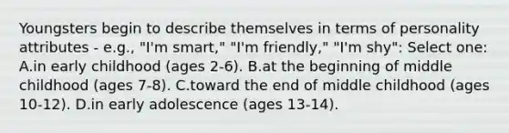 Youngsters begin to describe themselves in terms of personality attributes - e.g., "I'm smart," "I'm friendly," "I'm shy": Select one: A.in early childhood (ages 2-6). B.at the beginning of middle childhood (ages 7-8). C.toward the end of middle childhood (ages 10-12). D.in early adolescence (ages 13-14).