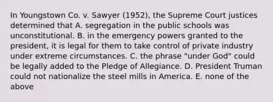 In Youngstown Co. v. Sawyer (1952), the Supreme Court justices determined that A. segregation in the public schools was unconstitutional. B. in the emergency powers granted to the president, it is legal for them to take control of private industry under extreme circumstances. C. the phrase "under God" could be legally added to the Pledge of Allegiance. D. President Truman could not nationalize the steel mills in America. E. none of the above