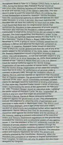 Youngstown Sheet & Tube Co. v. Sawyer (1952) Facts: In April of 1952, during the Korean War, President Truman issued an executive order directing Secretary of Commerce Charles Sawyer to seize and operate most of the nation's steel mills. This was done in order to avert the expected effects of a strike by the United Steelworkers of America. Question: Did the President have the constitutional authority to seize and operate the steel mills? Decision: In a 6-to-3 decision, the Court held that the President did not have the authority to issue such an order. The Court found that there was no congressional statute that authorized the President to take possession of private property. The Court also held that the President's military power as Commander in Chief of the Armed Forces did not extend to labor disputes. The Court argued that "the President's power to see that the laws are faithfully executed refutes the idea that he is to be a lawmaker." Dames & Moore v. Regan (1981) Facts: On November 4, 1979, a group of Iranian militants seized the U.S. embassy in Tehran and detained the diplomatic personnel as hostages. In response, President Carter issued an executive order to block the Iranian government from the use of any of its assets subject to the jurisdiction of the Unite states. In response, the Treasury Department issued a regulation providing that unless "any judicial process... is null and void with respect to any proper in which on or since November 14, 1979, there existed an interest of Iran." Dames & Moore filed suit in the U.S. District Court for Central California against the Atomic Energy Organization of Iran and a number of Iranian banks, claiming that the Atomic Energy Organization of Iran owed the company more than 3.4 million for performance of services under a contract. In January 1981, through the mediation efforts of Algeria, the U.S. and Iran reached an agreement that stipulated that all litigation between "the government of each party and the nationals of the other" would immediately terminate. Instead, claims for damages would be submitted to binding arbitration. On that same day, President Carter issued a series of executive orders implementing the terms of the agreement. On February 24, 1981, President Reagan issued an executive order "ratifying" the earlier action of President Carter. He also "suspended" all claims in any U.S. court that might be presented to the arbitration tribunal. Dames & Moore received a summary judgment against the government of Iran. They attempted to execute the judgment by obtaining writs of garnishment and execution in state courts in Washington state. The district court stayed these attempts, and in light of the executive orders, vacated all attachments and prohibited further action against the defendants. Dames &Moore then filed for declaratory and injunctive relief against the United States and the secretary of the treasury, seeking to prevent enforcement of the executive orders and Treasury Department regulations on the grounds they exceeded the statutory and constitutional powers of any agency. Issues: 1. Can the president of the U.S. unilaterally override the interests of private citizens in obtaining redress through the courts by invoking broader concerns of national interest? 2. Can he do so through executive agreement? Decision: The executive orders and treasury regulations fall within the powers and authority granted by the Constitution. Reasoning: When the President acts pursuant to an express or implied authorization from Congress, he exercises not only his powers but also those delegated by Congress.