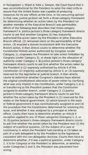 In Youngstown v. Sheet & Tube v. Sawyer, the Court found that it was unconstitutional for the President to seize the steel mills to assure that the United States was capable of producing resources for its war efforts at the time. In his concurring opinion in that case, Justice Jackson set forth a three-category framework for determining whether an action taken by the President (or another member of the Executive Branch) was permissible. Which of the following best describes that three-category framework? A. Justice Jackson's three-category framework directs courts to ask first whether Congress (1) has statutorily authorized the action taken by the President or other Executive Branch official, (2) remained silent on the permissibility of that action, (3) enacted a statute inconsistent with the Executive Branch action. It then directs courts to determine whether the Constitution forbids action authorized by Congress (under Category 1), empowers the President to take action forbidden by Congress (under Category 3), or sheds light on the allocation of authority under Category 2. B).Justice Jackson's three-category framework directs courts to ask first whether the action taken by the President is (1) expressly authorized by Article II of the Constitution (2) implicitly authorized by Article II, or (3) expressly reserved for the legislative or judicial branch. It then directs courts to determine whether Congress's statutes have altered the original constitutional allocation of power either by clarifying what was only implicit in the Constitution, under Category 1 or 2, or transferring to the President powers that the Constitution assigned to another branch, under Category 3. C).Justice Jackson's three-category framework directs courts to ask first whether the action taken by the President is (1) reserved for the states or the federal government, (2) which branch in the state or federal government it was constitutionally assigned to and (3) the procedure that the Constitution determined for resolving the issue, and whether it was assigned to a principal or inferior officer. Courts then have to determine whether an Article II exception applied to any of these categories (Category 1, 2, or 3). D).Justice Jackson's three-category framework directs courts to ask first whether the action taken by the President was (1) the subject of a political question, (2) the subject of a case or controversy in which the President had standing or (3) taken as part of a task delegated to by the President to the legislature consistent with the non-delegation doctrine. Courts then have to determine whether, if it was a political question, under Category 1, it is for Congress or the President to determine, or whether, under Categories 2 and 3, the President was prevented from acting.