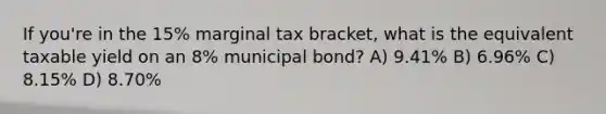 If you're in the 15% marginal tax bracket, what is the equivalent taxable yield on an 8% municipal bond? A) 9.41% B) 6.96% C) 8.15% D) 8.70%