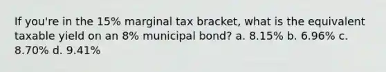 If you're in the 15% marginal tax bracket, what is the equivalent taxable yield on an 8% municipal bond? a. 8.15% b. 6.96% c. 8.70% d. 9.41%