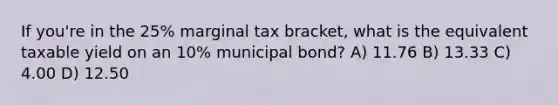 If you're in the 25% marginal tax bracket, what is the equivalent taxable yield on an 10% municipal bond? A) 11.76 B) 13.33 C) 4.00 D) 12.50