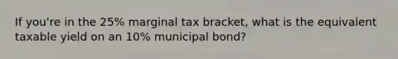 If you're in the 25% marginal tax bracket, what is the equivalent taxable yield on an 10% municipal bond?