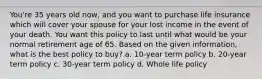 You're 35 years old now, and you want to purchase life insurance which will cover your spouse for your lost income in the event of your death. You want this policy to last until what would be your normal retirement age of 65. Based on the given information, what is the best policy to buy? a. 10-year term policy b. 20-year term policy c. 30-year term policy d. Whole life policy