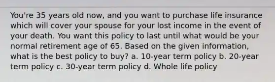 You're 35 years old now, and you want to purchase life insurance which will cover your spouse for your lost income in the event of your death. You want this policy to last until what would be your normal retirement age of 65. Based on the given information, what is the best policy to buy? a. 10-year term policy b. 20-year term policy c. 30-year term policy d. Whole life policy