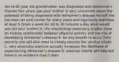 You're 82 year old grandmother was diagnosed with Alzheimer's disease four years ago your mother is very concerned about the potential of being diagnosed with Alzheimer's disease herself she has been an avid runner for many years and vigorously exercises at least 5 times a week for 20 to 30 minutes a day what would you tell your mother A. she should keep exercising studies show an inverse relationship between physical activity and the risk of developing Alzheimer's disease B. for any benefit to occur from exercise she will also need to closely monitor her alcohol intake C. very strenuous exercise actually increases the likelihood of experiencing Alzheimer's disease D. exercise shortly will help but there is no evidence that it does