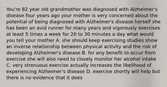 You're 82 year old grandmother was diagnosed with Alzheimer's disease four years ago your mother is very concerned about the potential of being diagnosed with Alzheimer's disease herself she has been an avid runner for many years and vigorously exercises at least 5 times a week for 20 to 30 minutes a day what would you tell your mother A. she should keep exercising studies show an inverse relationship between physical activity and the risk of developing Alzheimer's disease B. for any benefit to occur from exercise she will also need to closely monitor her alcohol intake C. very strenuous exercise actually increases the likelihood of experiencing Alzheimer's disease D. exercise shortly will help but there is no evidence that it does