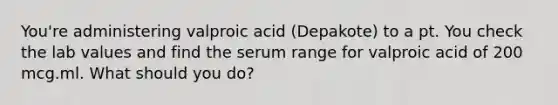 You're administering valproic acid (Depakote) to a pt. You check the lab values and find the serum range for valproic acid of 200 mcg.ml. What should you do?