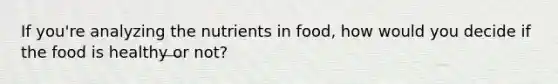 If you're analyzing the nutrients in food, how would you decide if the food is healthy or not?