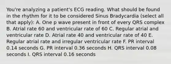 You're analyzing a patient's ECG reading. What should be found in the rhythm for it to be considered Sinus Bradycardia (select all that apply): A. One p wave present in front of every QRS complex B. Atrial rate 60 and ventricular rate of 60 C. Regular atrial and ventricular rate D. Atrial rate 40 and ventricular rate of 40 E. Regular atrial rate and irregular ventricular rate F. PR interval 0.14 seconds G. PR interval 0.36 seconds H. QRS interval 0.08 seconds I. QRS interval 0.16 seconds