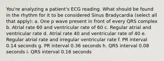 You're analyzing a patient's ECG reading. What should be found in the rhythm for it to be considered Sinus Bradycardia (select all that apply): a. One p wave present in front of every QRS complex b. Atrial rate 60 and ventricular rate of 60 c. Regular atrial and ventricular rate d. Atrial rate 40 and ventricular rate of 40 e. Regular atrial rate and irregular ventricular rate f. PR interval 0.14 seconds g. PR interval 0.36 seconds h. QRS interval 0.08 seconds i. QRS interval 0.16 seconds