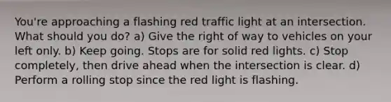 You're approaching a flashing red traffic light at an intersection. What should you do? a) Give the right of way to vehicles on your left only. b) Keep going. Stops are for solid red lights. c) Stop completely, then drive ahead when the intersection is clear. d) Perform a rolling stop since the red light is flashing.