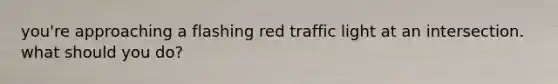 you're approaching a flashing red traffic light at an intersection. what should you do?