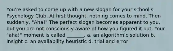 You're asked to come up with a new slogan for your school's Psychology Club. At first thought, nothing comes to mind. Then suddenly, "Aha!" The perfect slogan becomes apparent to you, but you are not consciously aware of how you figured it out. Your "aha!" moment is called _______. a. an algorithmic solution b. insight c. an availability heuristic d. trial and error