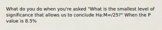 What do you do when you're asked "What is the smallest level of significance that allows us to conclude Ha:M=/25?" When the P value is 8.5%