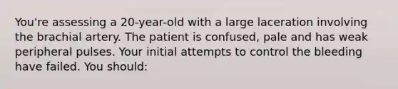 You're assessing a 20-year-old with a large laceration involving the brachial artery. The patient is confused, pale and has weak peripheral pulses. Your initial attempts to control the bleeding have failed. You should: