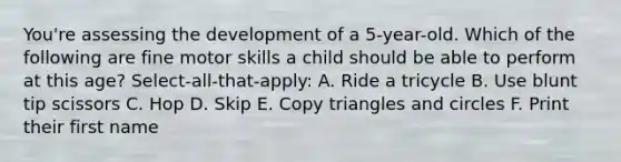 You're assessing the development of a 5-year-old. Which of the following are fine motor skills a child should be able to perform at this age? Select-all-that-apply: A. Ride a tricycle B. Use blunt tip scissors C. Hop D. Skip E. Copy triangles and circles F. Print their first name