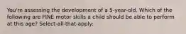 You're assessing the development of a 5-year-old. Which of the following are FINE motor skills a child should be able to perform at this age? Select-all-that-apply: