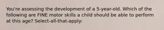 You're assessing the development of a 5-year-old. Which of the following are FINE motor skills a child should be able to perform at this age? Select-all-that-apply: