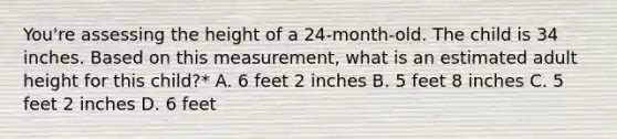 You're assessing the height of a 24-month-old. The child is 34 inches. Based on this measurement, what is an estimated adult height for this child?* A. 6 feet 2 inches B. 5 feet 8 inches C. 5 feet 2 inches D. 6 feet