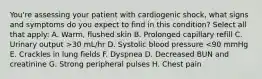 You're assessing your patient with cardiogenic shock, what signs and symptoms do you expect to find in this condition? Select all that apply: A. Warm, flushed skin B. Prolonged capillary refill C. Urinary output >30 mL/hr D. Systolic blood pressure <90 mmHg E. Crackles in lung fields F. Dyspnea D. Decreased BUN and creatinine G. Strong peripheral pulses H. Chest pain