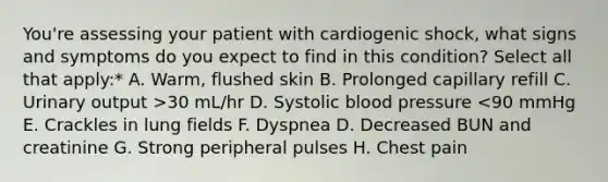 You're assessing your patient with cardiogenic shock, what signs and symptoms do you expect to find in this condition? Select all that apply:* A. Warm, flushed skin B. Prolonged capillary refill C. Urinary output >30 mL/hr D. Systolic blood pressure <90 mmHg E. Crackles in lung fields F. Dyspnea D. Decreased BUN and creatinine G. Strong peripheral pulses H. Chest pain