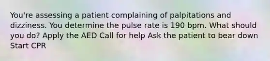 You're assessing a patient complaining of palpitations and dizziness. You determine the pulse rate is 190 bpm. What should you do? Apply the AED Call for help Ask the patient to bear down Start CPR